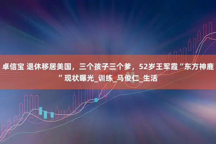 卓信宝 退休移居美国，三个孩子三个爹，52岁王军霞“东方神鹿”现状曝光_训练_马俊仁_生活