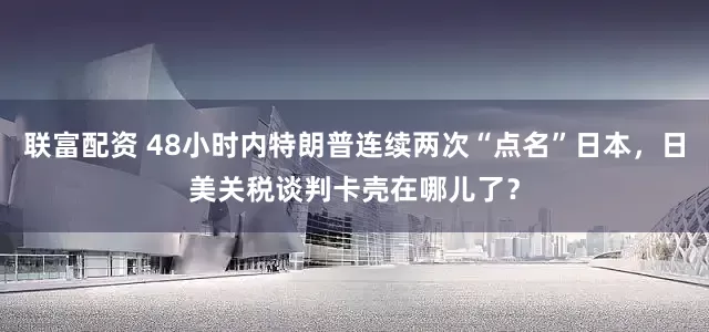 联富配资 48小时内特朗普连续两次“点名”日本，日美关税谈判卡壳在哪儿了？