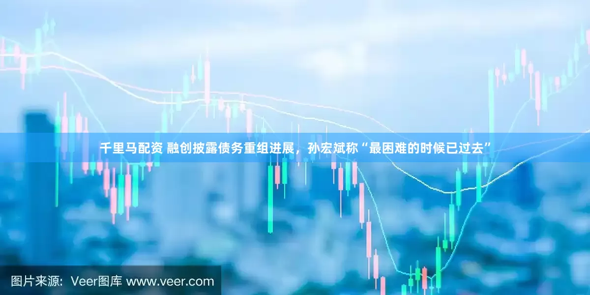 千里马配资 融创披露债务重组进展，孙宏斌称“最困难的时候已过去”