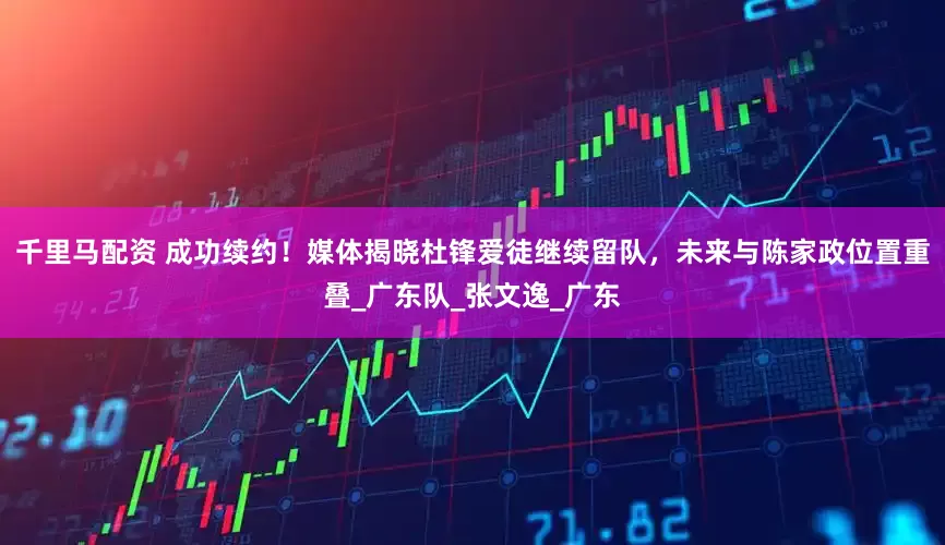 千里马配资 成功续约！媒体揭晓杜锋爱徒继续留队，未来与陈家政位置重叠_广东队_张文逸_广东