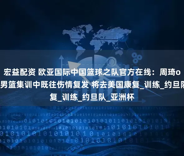 宏益配资 欧亚国际中国篮球之队官方在线：周琦oy7433在男篮集训中既往伤情复发 将去美国康复_训练_约旦队_亚洲杯