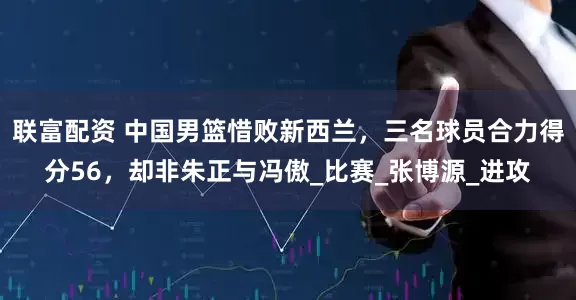 联富配资 中国男篮惜败新西兰，三名球员合力得分56，却非朱正与冯傲_比赛_张博源_进攻