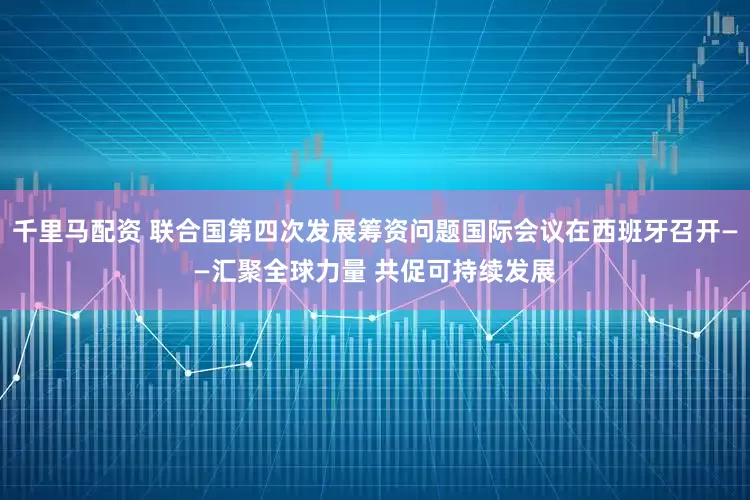千里马配资 联合国第四次发展筹资问题国际会议在西班牙召开——汇聚全球力量 共促可持续发展