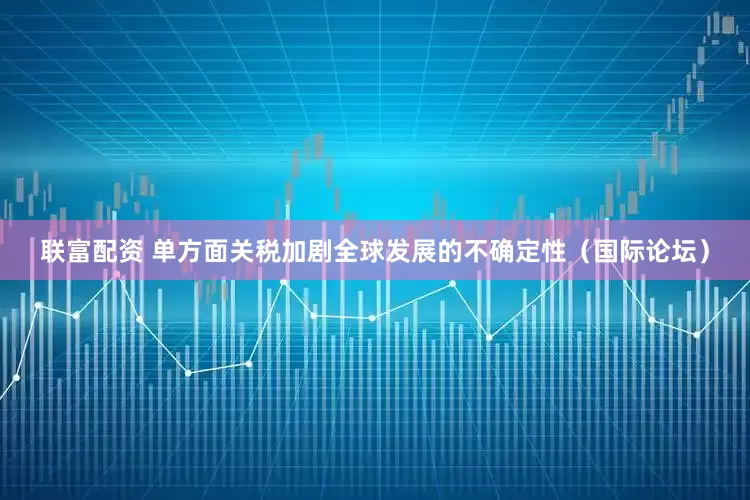 联富配资 单方面关税加剧全球发展的不确定性（国际论坛）