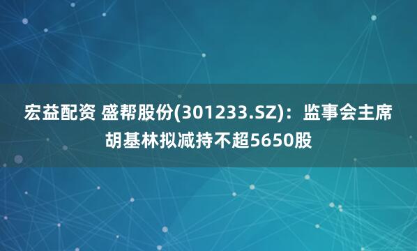 宏益配资 盛帮股份(301233.SZ)：监事会主席胡基林拟减持不超5650股
