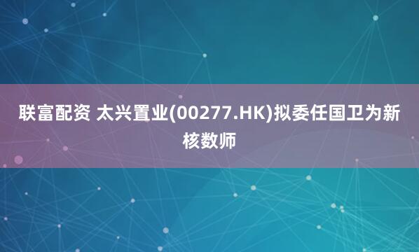联富配资 太兴置业(00277.HK)拟委任国卫为新核数师