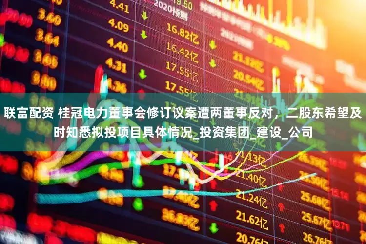 联富配资 桂冠电力董事会修订议案遭两董事反对，二股东希望及时知悉拟投项目具体情况_投资集团_建设_公司