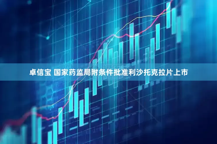 卓信宝 国家药监局附条件批准利沙托克拉片上市
