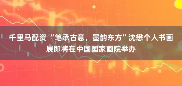 千里马配资 “笔承古意，墨韵东方”沈懋个人书画展即将在中国国家画院举办