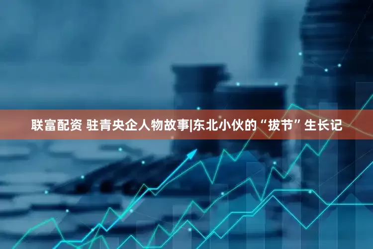 联富配资 驻青央企人物故事|东北小伙的“拔节”生长记