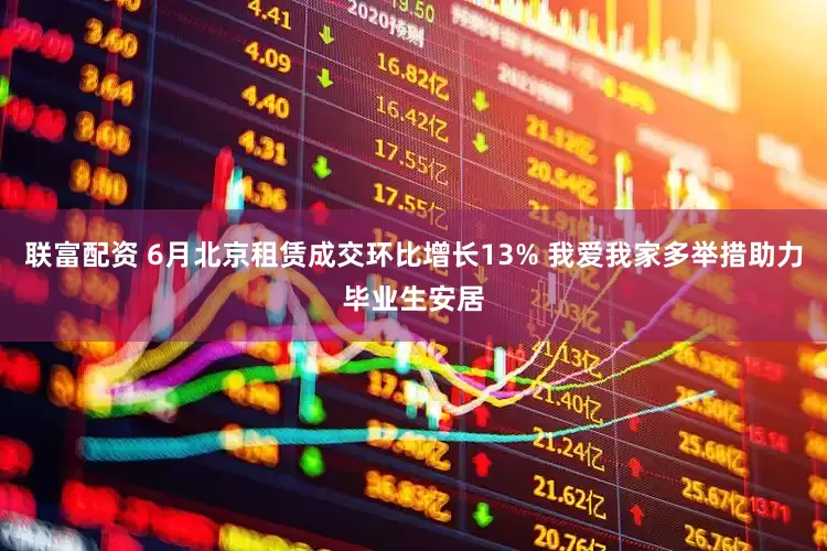 联富配资 6月北京租赁成交环比增长13% 我爱我家多举措助力毕业生安居