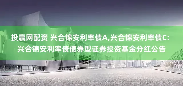 投赢网配资 兴合锦安利率债A,兴合锦安利率债C: 兴合锦安利率债债券型证券投资基金分红公告