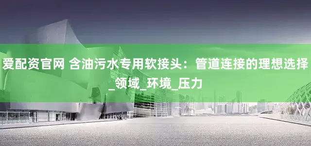 爱配资官网 含油污水专用软接头：管道连接的理想选择_领域_环境_压力