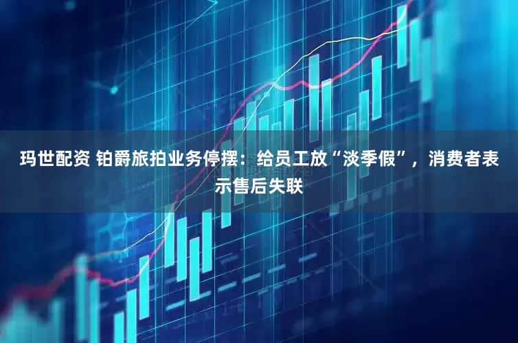 玛世配资 铂爵旅拍业务停摆：给员工放“淡季假”，消费者表示售后失联