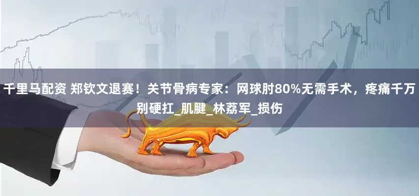 千里马配资 郑钦文退赛！关节骨病专家：网球肘80%无需手术，疼痛千万别硬扛_肌腱_林荔军_损伤
