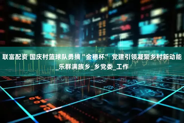 联富配资 国庆村篮球队勇摘“金穗杯” 党建引领凝聚乡村新动能_乐群满族乡_乡党委_工作