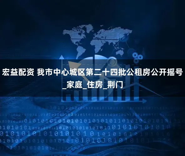宏益配资 我市中心城区第二十四批公租房公开摇号_家庭_住房_荆门