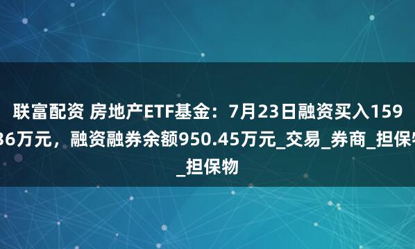 联富配资 房地产ETF基金：7月23日融资买入159.36万元，融资融券余额950.45万元_交易_券商_担保物