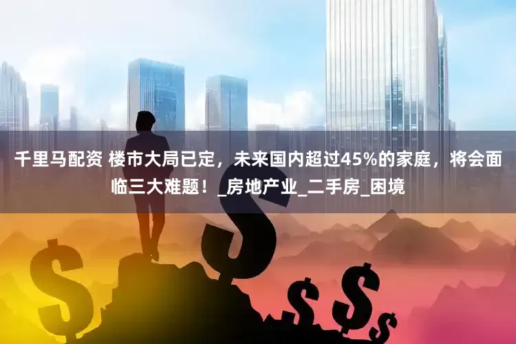 千里马配资 楼市大局已定，未来国内超过45%的家庭，将会面临三大难题！_房地产业_二手房_困境