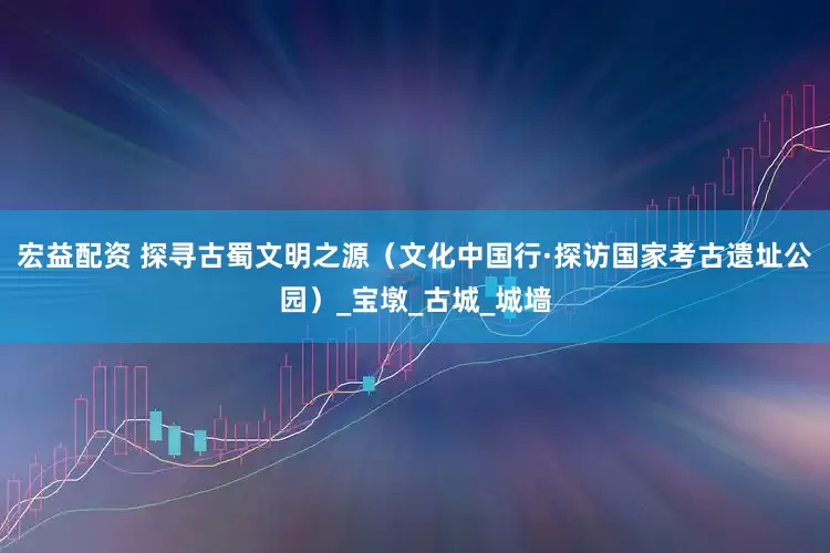 宏益配资 探寻古蜀文明之源（文化中国行·探访国家考古遗址公园）_宝墩_古城_城墙