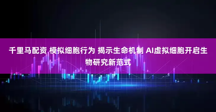 千里马配资 模拟细胞行为 揭示生命机制 AI虚拟细胞开启生物研究新范式