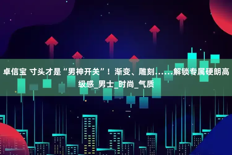 卓信宝 寸头才是“男神开关”！渐变、雕刻……解锁专属硬朗高级感_男士_时尚_气质