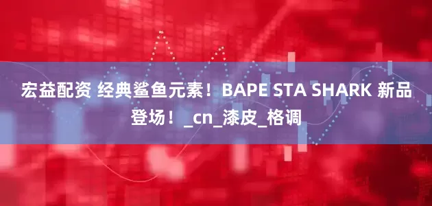 宏益配资 经典鲨鱼元素！BAPE STA SHARK 新品登场！_cn_漆皮_格调