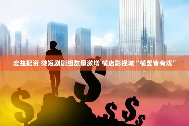 宏益配资 微短剧剧组数量激增 横店影视城“横竖皆有戏”