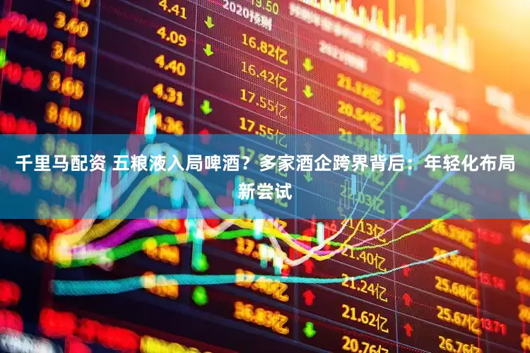 千里马配资 五粮液入局啤酒？多家酒企跨界背后：年轻化布局新尝试