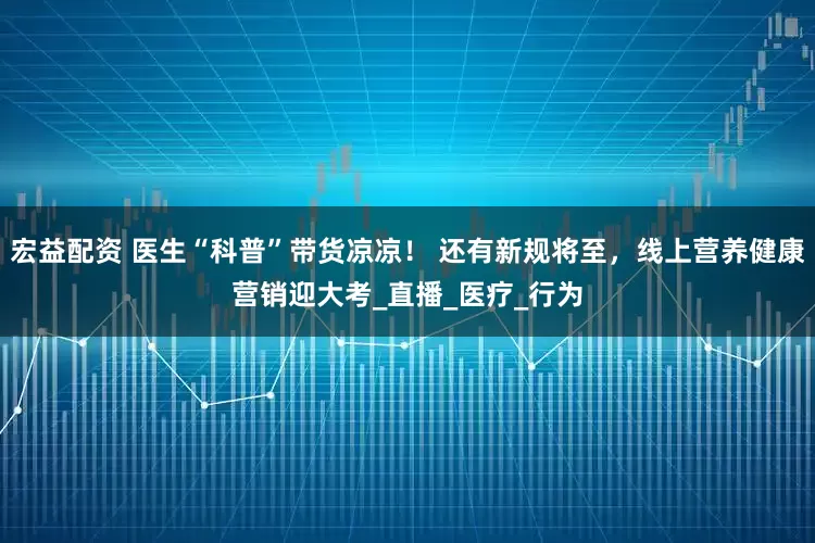 宏益配资 医生“科普”带货凉凉！ 还有新规将至，线上营养健康营销迎大考_直播_医疗_行为