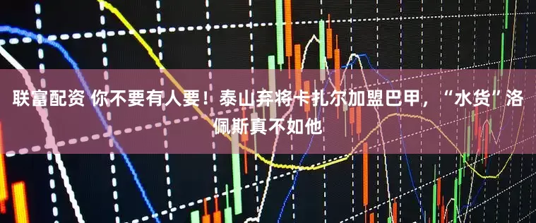 联富配资 你不要有人要！泰山弃将卡扎尔加盟巴甲，“水货”洛佩斯真不如他
