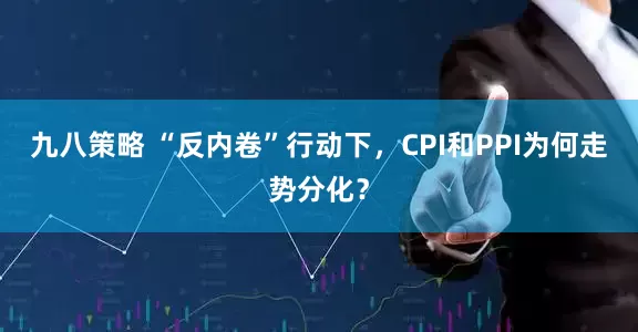 九八策略 “反内卷”行动下，CPI和PPI为何走势分化？