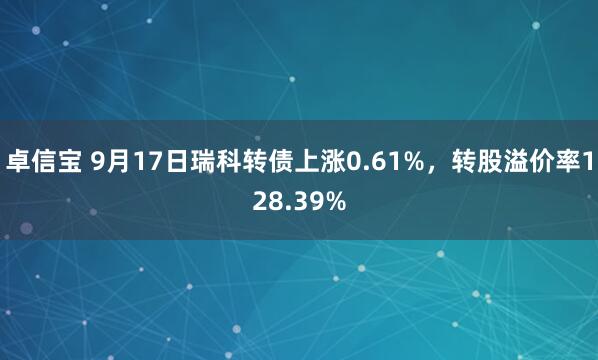 卓信宝 9月17日瑞科转债上涨0.61%，转股溢价率128.39%