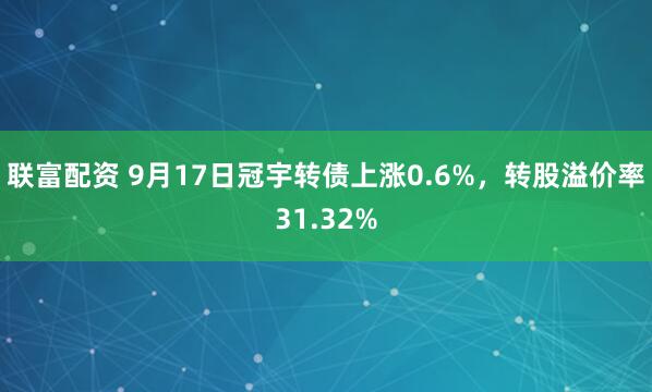 联富配资 9月17日冠宇转债上涨0.6%，转股溢价率31.32%
