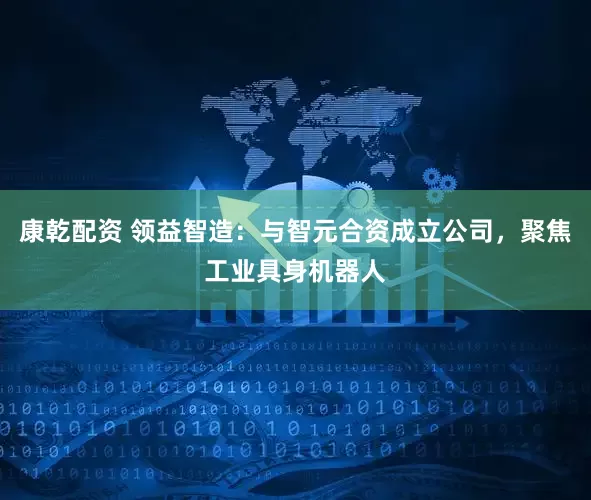 康乾配资 领益智造：与智元合资成立公司，聚焦工业具身机器人