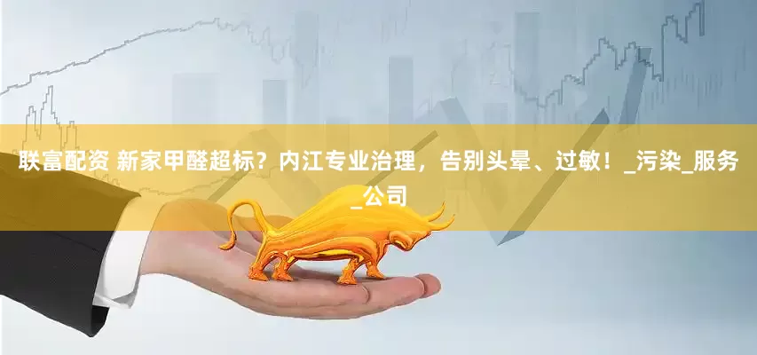 联富配资 新家甲醛超标？内江专业治理，告别头晕、过敏！_污染_服务_公司