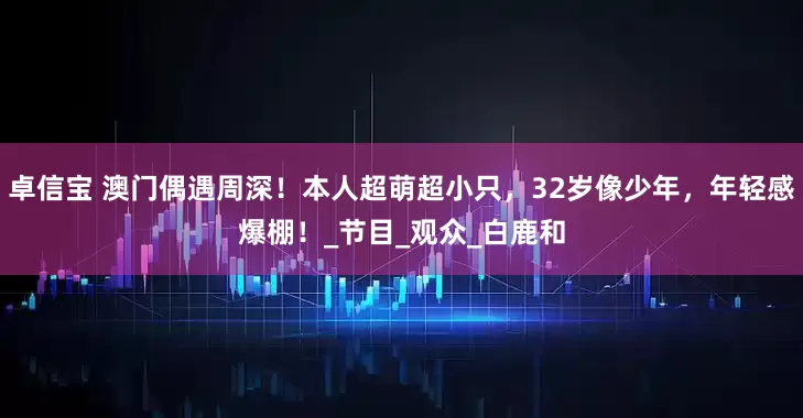 卓信宝 澳门偶遇周深!本人超萌超小只,32岁像少年,年轻感爆棚!_节目_观众_白鹿和