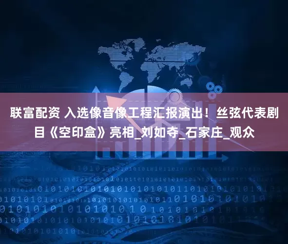 联富配资 入选像音像工程汇报演出！丝弦代表剧目《空印盒》亮相_刘如夺_石家庄_观众