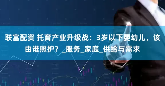 联富配资 托育产业升级战:3岁以下婴幼儿,该由谁照护?_服务_家庭_供给与需求