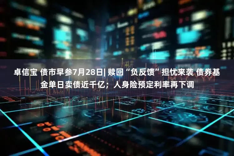 卓信宝 债市早参7月28日| 赎回“负反馈”担忧来袭 债券基金单日卖债近千亿；人身险预定利率再下调