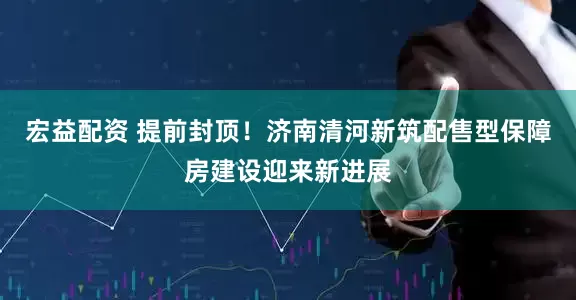宏益配资 提前封顶！济南清河新筑配售型保障房建设迎来新进展