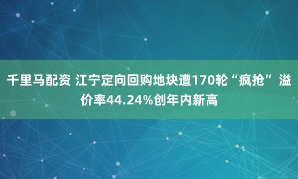 千里马配资 江宁定向回购地块遭170轮“疯抢” 溢价率44.24%创年内新高