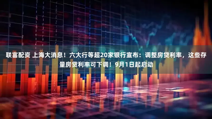 联富配资 上海大消息!六大行等超20家银行宣布:调整房贷利率,这些存量房贷利率可下调!9月1日起启动