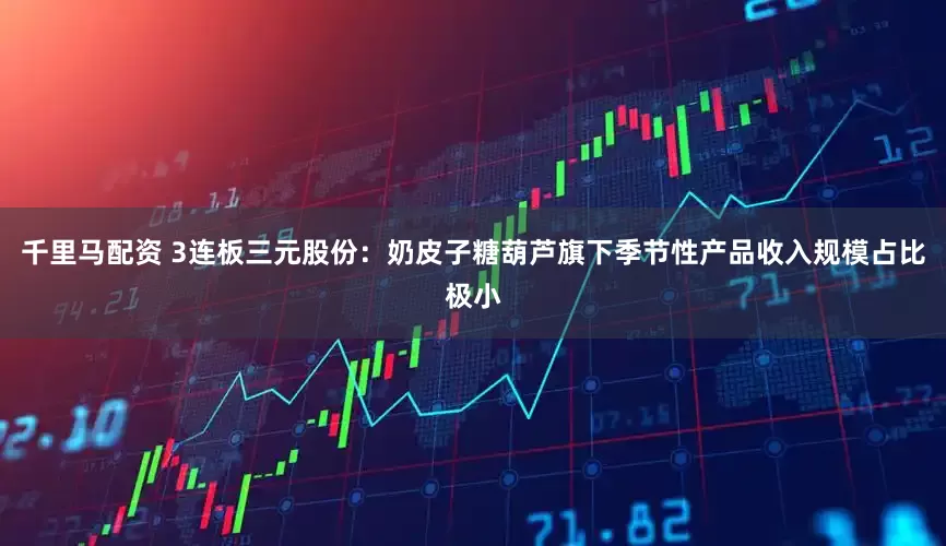 千里马配资 3连板三元股份：奶皮子糖葫芦旗下季节性产品收入规模占比极小