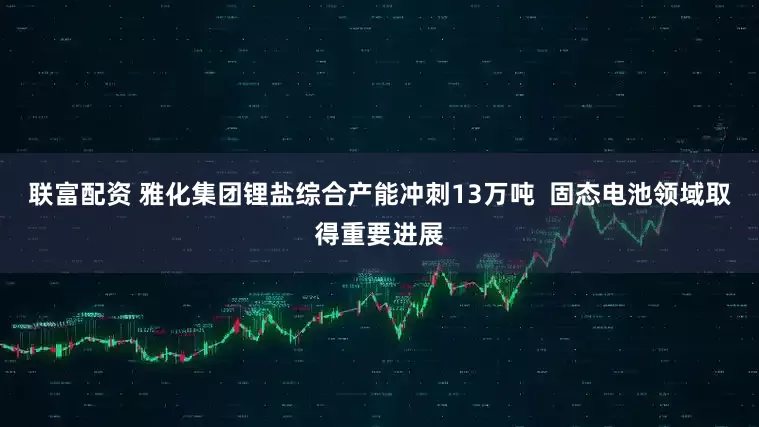 联富配资 雅化集团锂盐综合产能冲刺13万吨  固态电池领域取得重要进展