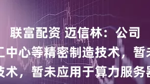 联富配资 迈信林：公司的CNC加工中心等精密制造技术，暂未应用于算力服务器硬件
