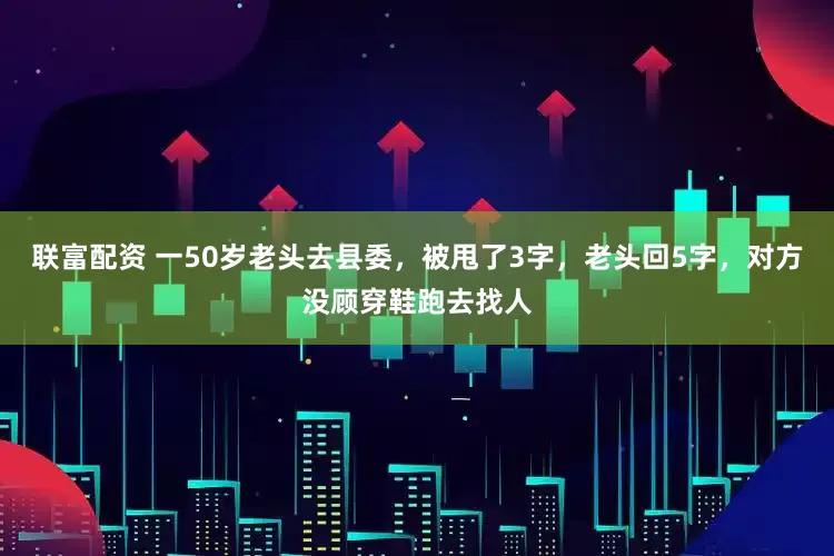 联富配资 一50岁老头去县委，被甩了3字，老头回5字，对方没顾穿鞋跑去找人