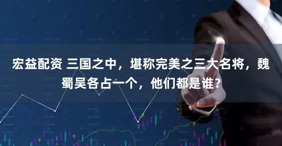 宏益配资 三国之中，堪称完美之三大名将，魏蜀吴各占一个，他们都是谁？