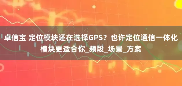 卓信宝 定位模块还在选择GPS？也许定位通信一体化模块更适合你_频段_场景_方案