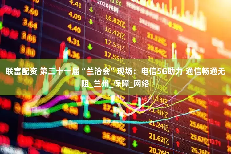 联富配资 第三十一届“兰洽会”现场：电信5G助力 通信畅通无阻_兰州_保障_网络
